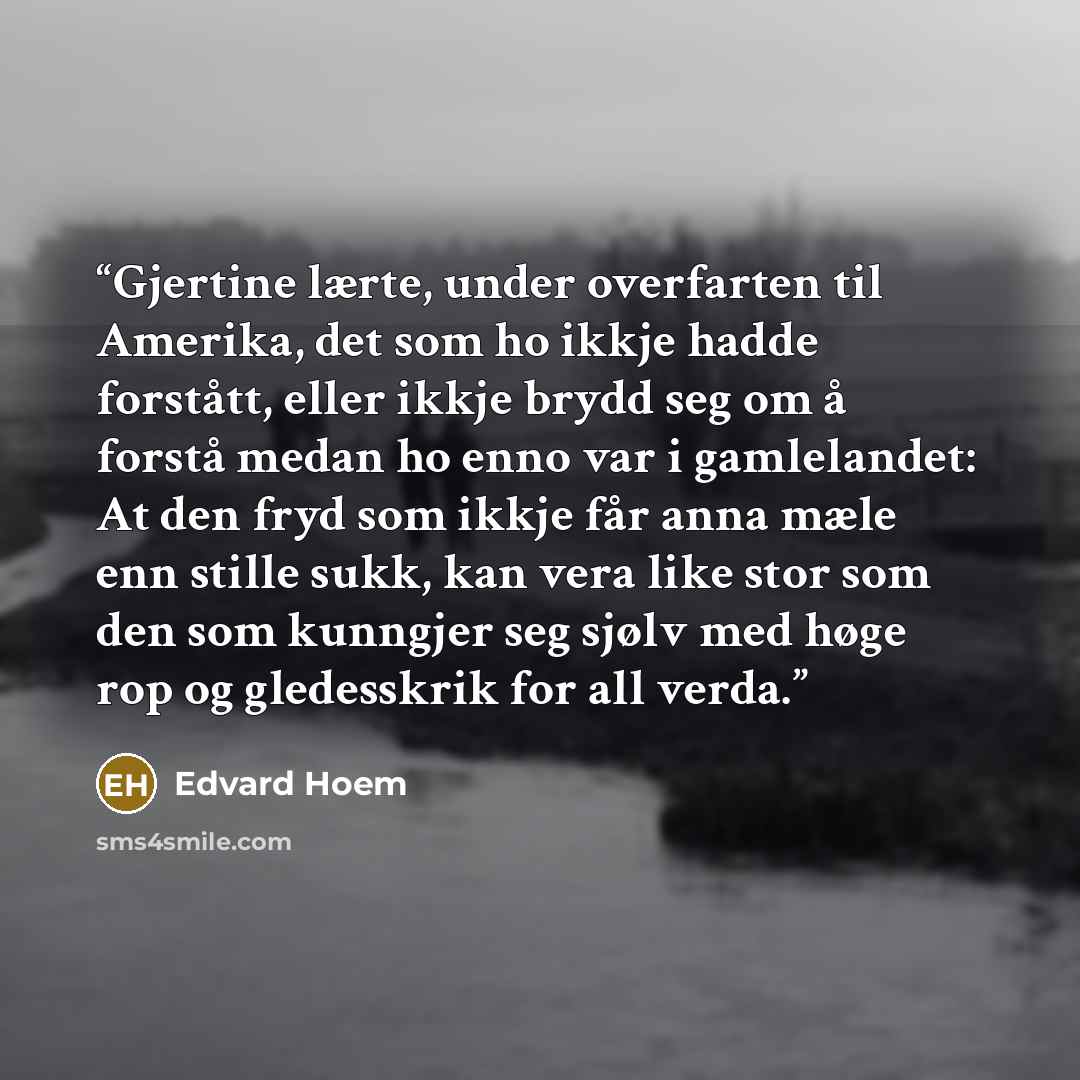 “Gjertine lærte, under overfarten til Amerika, det som ho ikkje hadde forstått, eller ikkje brydd seg om å forstå medan ho enno var i gamlelandet: At den fryd som ikkje får anna mæle enn stille sukk, kan vera like stor som den som kunngjer seg sjølv med høge rop og gledesskrik for all verda.” quote by Edvard Hoem