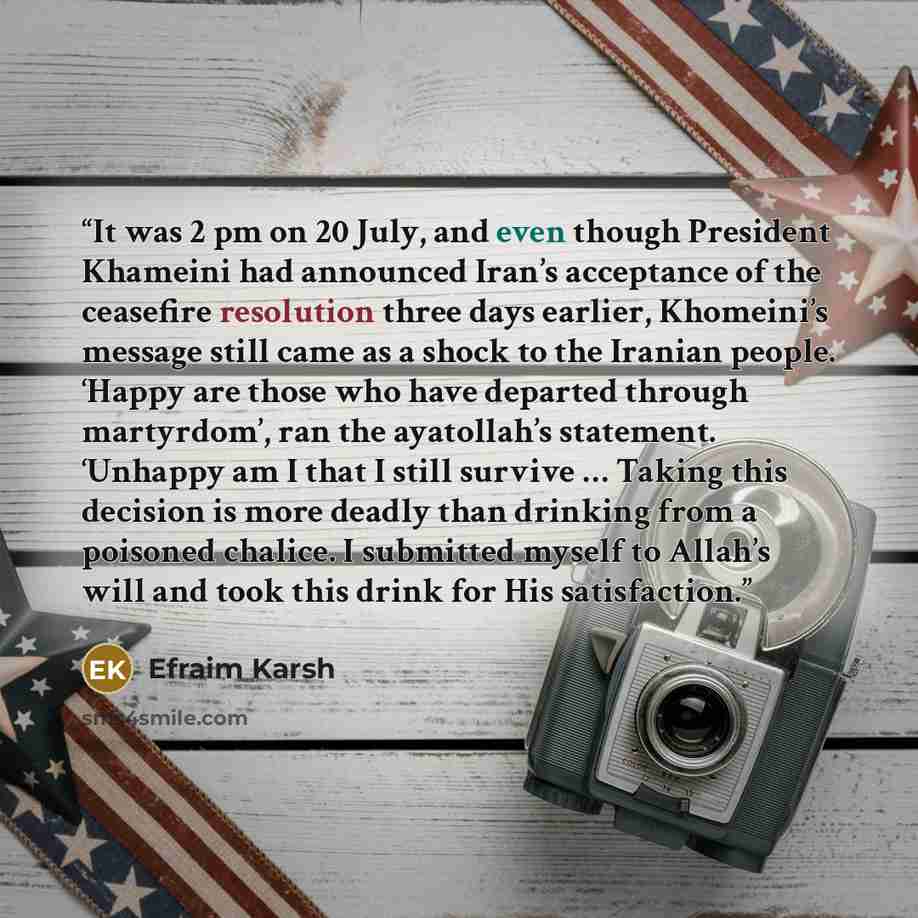 “It was 2 pm on 20 July, and even though President Khameini had announced Iran’s acceptance of the ceasefire resolution three days earlier, Khomeini’s message still came as a shock to the Iranian people. ‘Happy are those who have departed through martyrdom’, ran the ayatollah’s statement. ‘Unhappy…” quote by Efraim Karsh