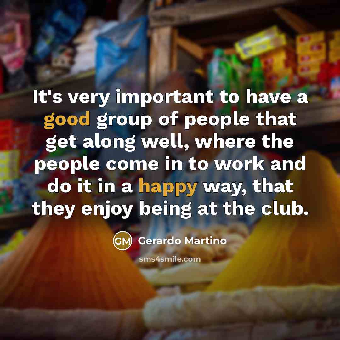 “It's very important to have a good group of people that get along well, where the people come in to work and do it in a happy way, that they enjoy being at the club.” quote by Gerardo Martino
