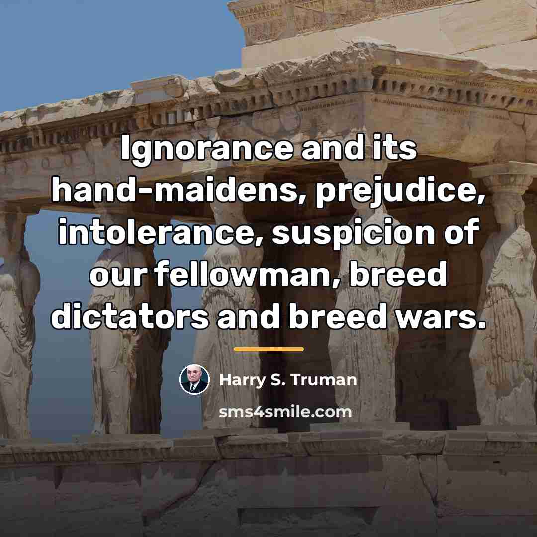 “Ignorance and its hand-maidens, prejudice, intolerance, suspicion of our fellowman,…” quote by Harry S. Truman