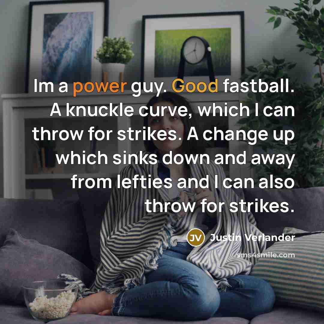“Im a power guy. Good fastball. A knuckle curve, which I can throw for strikes. A change up which sinks down and away from lefties and I can also throw for strikes.” quote by Justin Verlander