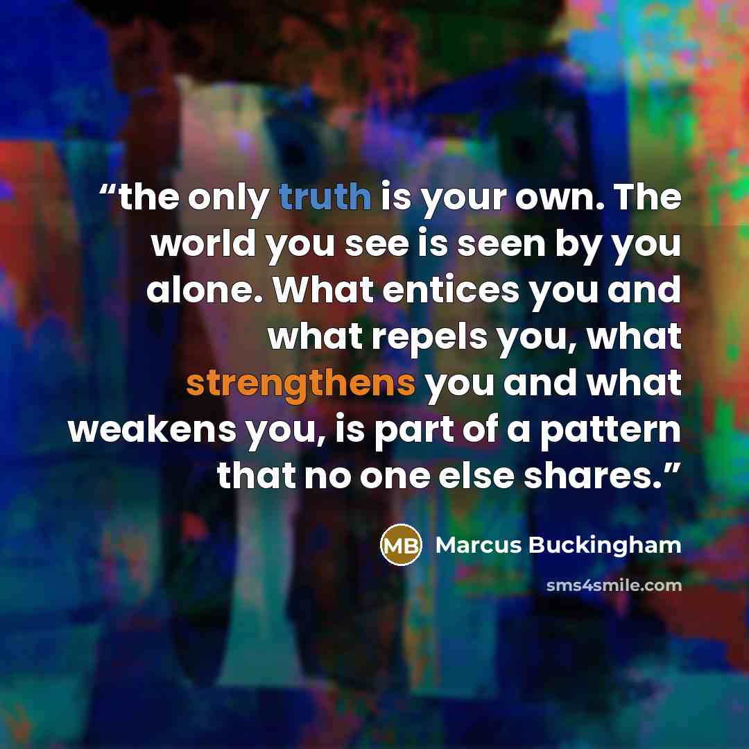 “the only truth is your own. The world you see is seen by you alone. What entices you and what repels you, what strengthens you and what weakens you, is part of a pattern that no one else shares.” quote by Marcus Buckingham