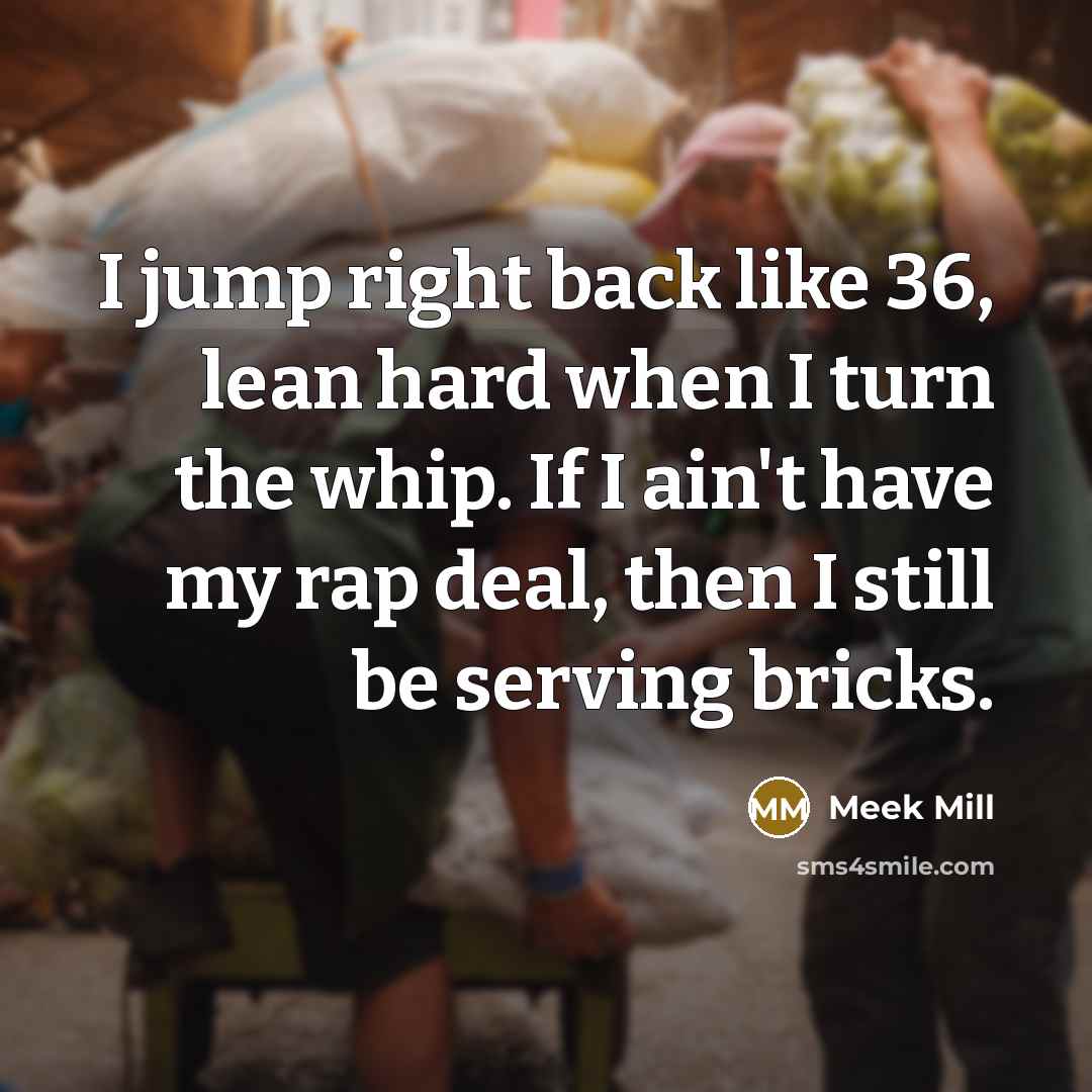 “I jump right back like 36, lean hard when I turn the whip. If I ain't have my rap deal, then I still be serving bricks.” quote by Meek Mill