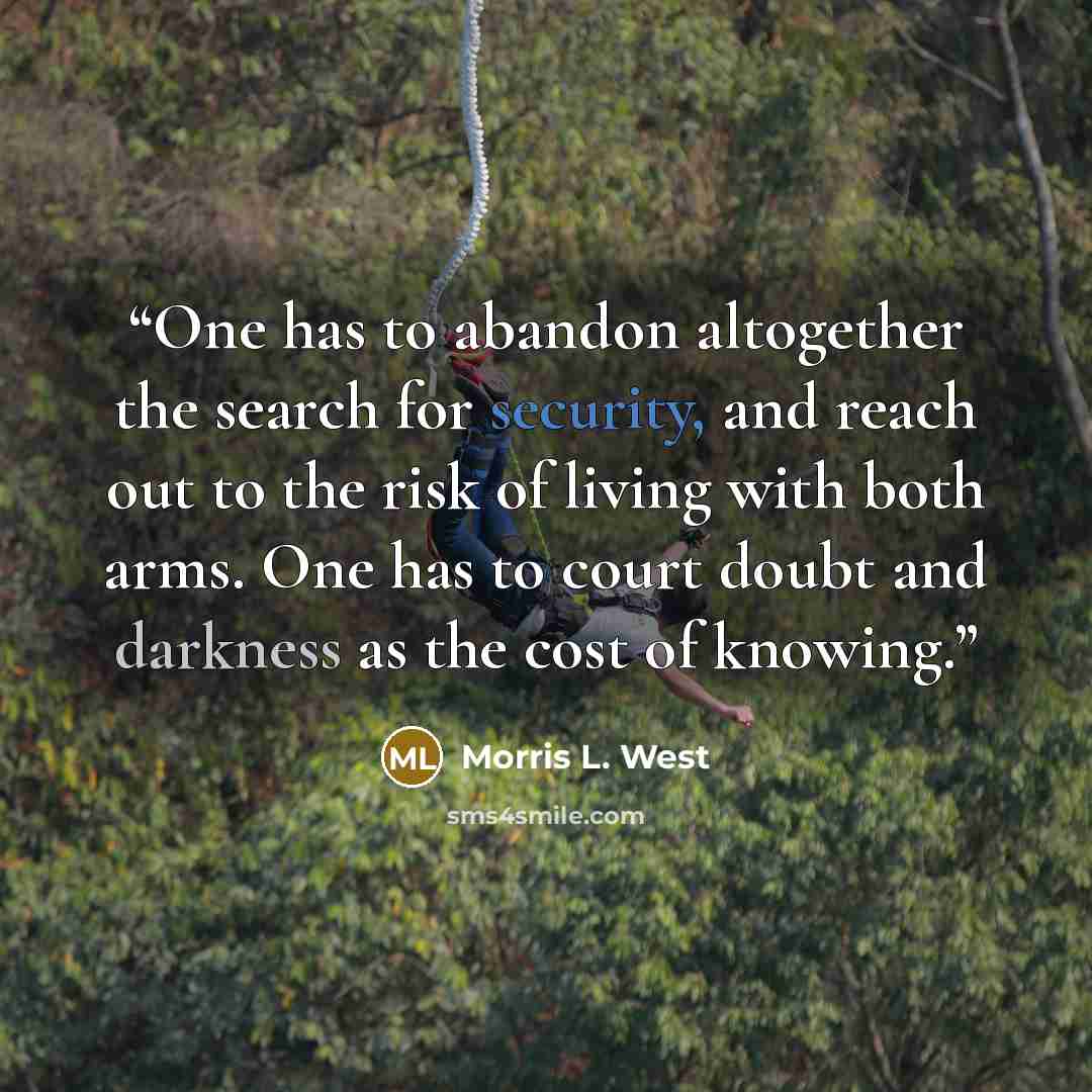 “One has to abandon altogether the search for security, and reach out to the risk of living with both arms. One has to court doubt and darkness as the cost of knowing.” quote by Morris L. West