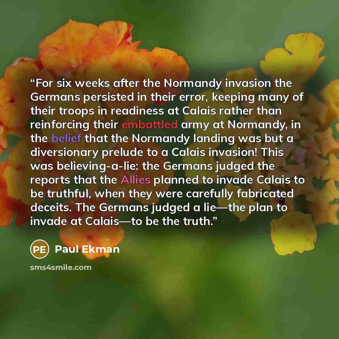 “For six weeks after the Normandy invasion the Germans persisted in their error, keeping many of their troops in readiness at Calais rather than reinforcing their embattled army at Normandy, in the belief that the Normandy landing was but a diversionary prelude to a Calais invasion! This was…” quote by Paul Ekman