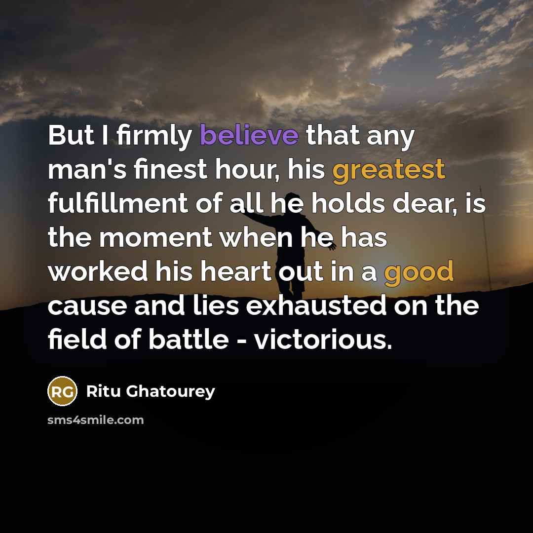 “But I firmly believe that any man's finest hour, his greatest fulfillment of all he holds dear, is the moment when he has worked his heart out in a good cause and lies exhausted on the field of battle - victorious.” quote by Ritu Ghatourey