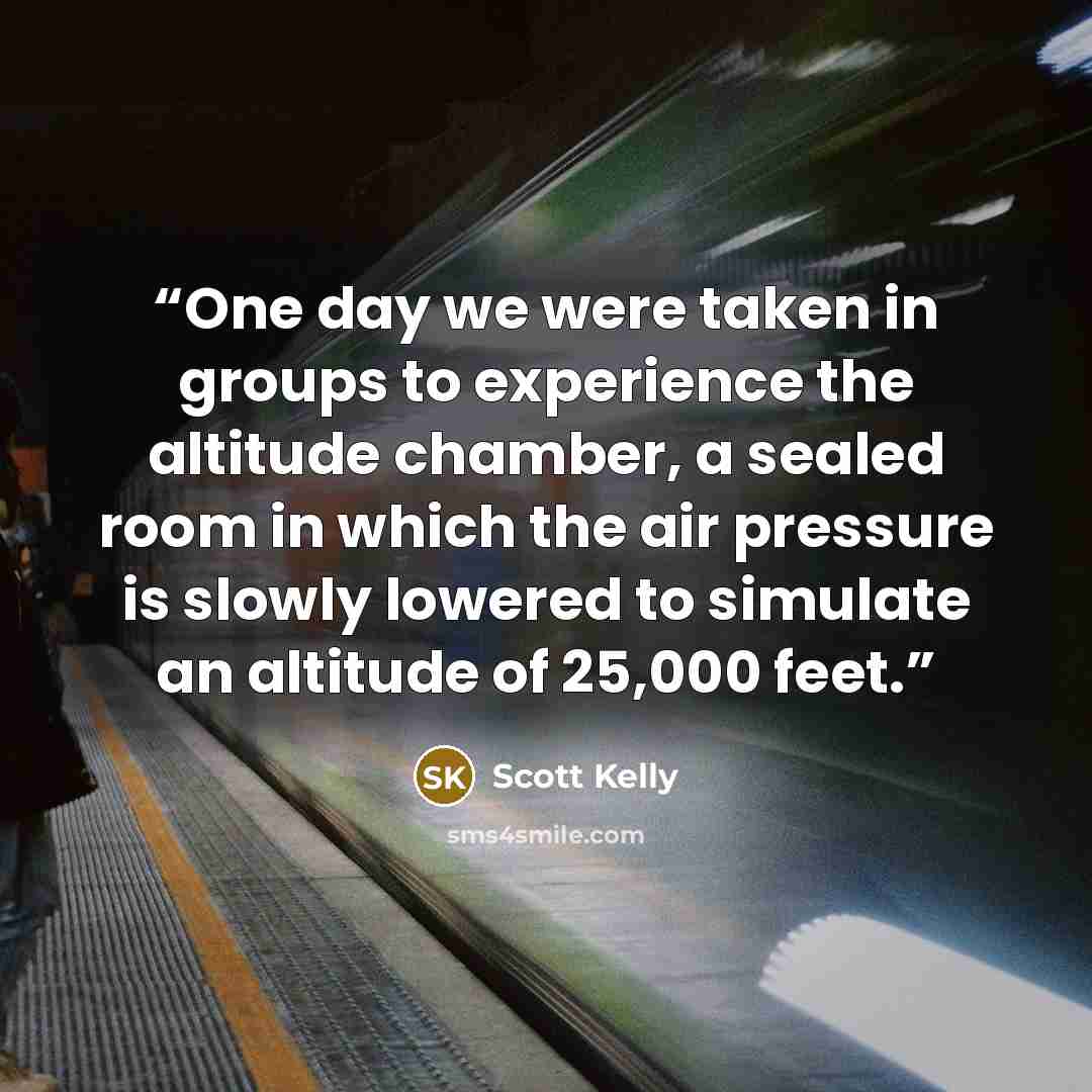 “One day we were taken in groups to experience the altitude chamber, a sealed room in which the air pressure is slowly lowered to simulate an altitude of 25,000 feet.” quote by Scott Kelly