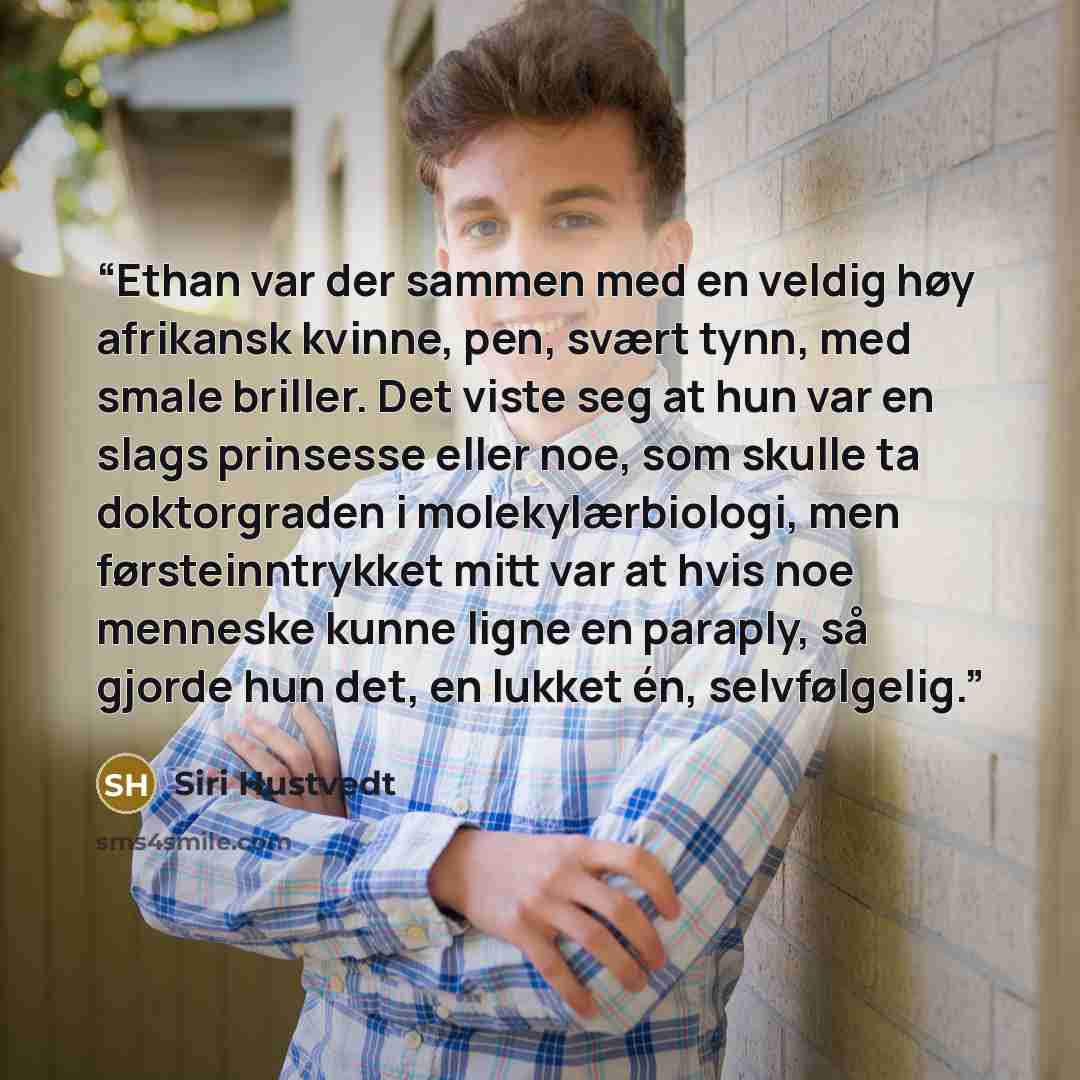 “Ethan var der sammen med en veldig høy afrikansk kvinne, pen, svært tynn, med smale briller. Det viste seg at hun var en slags prinsesse eller noe, som skulle ta doktorgraden i molekylærbiologi, men førsteinntrykket mitt var at hvis noe menneske kunne ligne en paraply, så gjorde hun det, en lukket…” quote by Siri Hustvedt