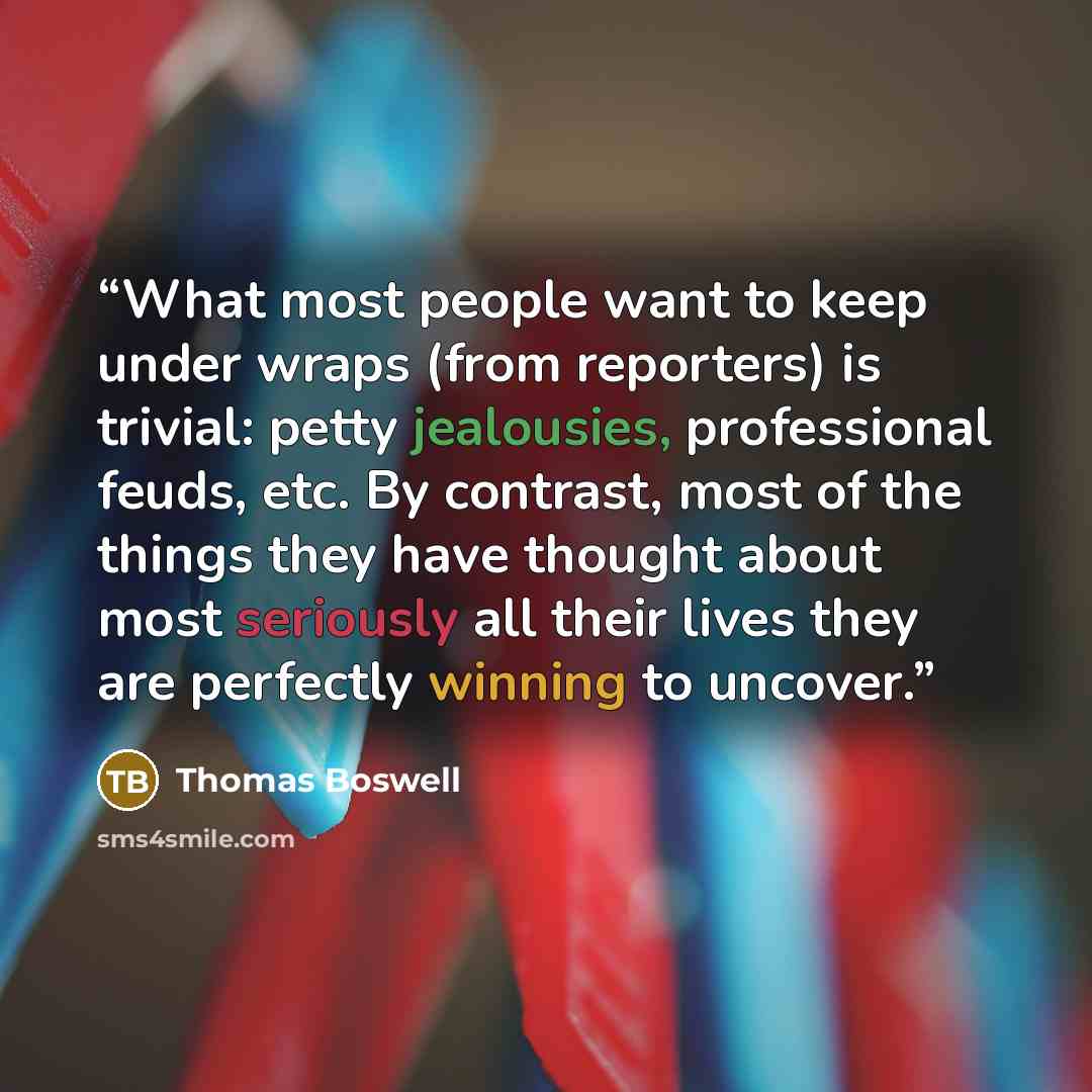 “What most people want to keep under wraps (from reporters) is trivial: petty jealousies, professional feuds, etc. By contrast, most of the things they have thought about most seriously all their lives they are perfectly winning to uncover.” quote by Thomas Boswell