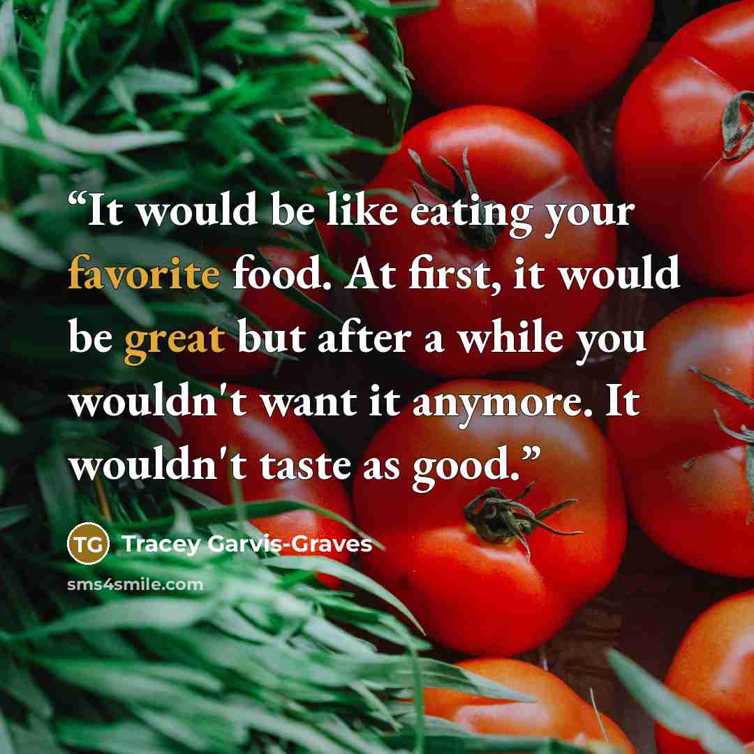 “It would be like eating your favorite food. At first, it would be great but after a while you wouldn't want it anymore. It wouldn't taste as good.” quote by Tracey Garvis-Graves