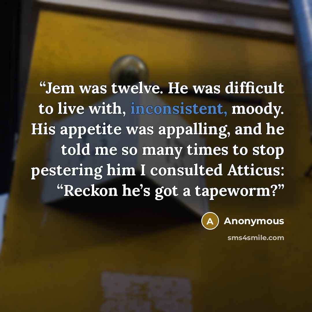 “Jem was twelve. He was difficult to live with, inconsistent, moody. His appetite was appalling, and he told me so many times to stop pestering him I consulted Atticus: “Reckon he’s got a tapeworm?” quote by Anonymous
