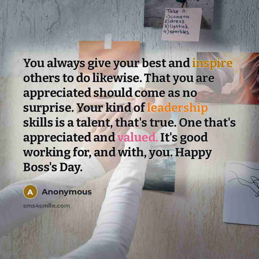 “You always give your best and inspire others to do likewise. That you are appreciated should come as no surprise. Your kind of leadership skills is a talent, that's true. One that's appreciated and valued. It's good working for, and with, you. Happy Boss's Day.” quote by Anonymous