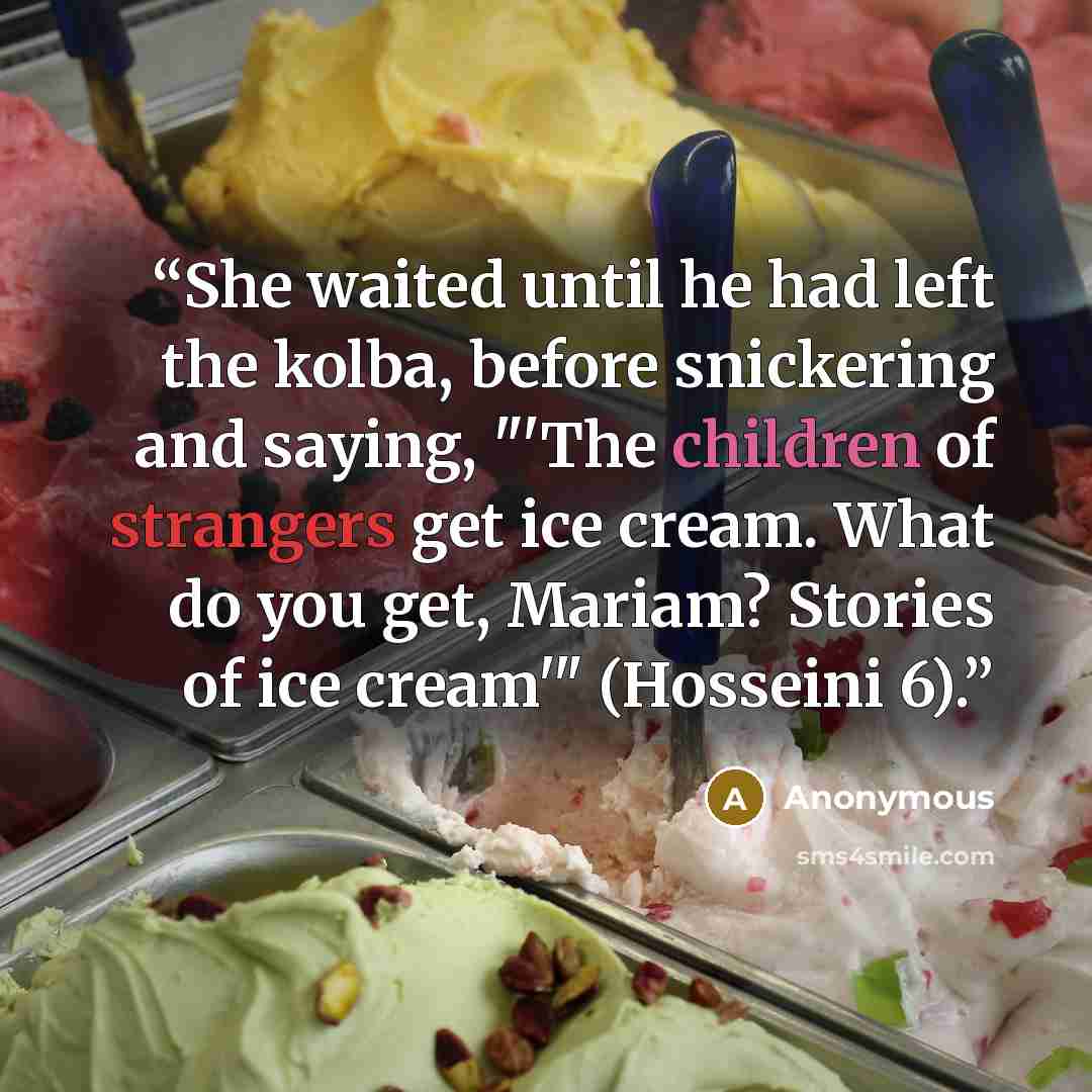 “She waited until he had left the kolba, before snickering and saying, "'The children of strangers get ice cream. What do you get, Mariam? Stories of ice cream'" (Hosseini 6).” quote by Anonymous