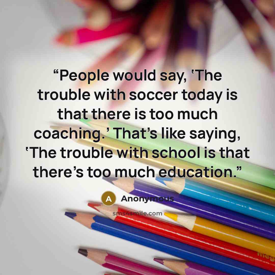 “People would say, ‘The trouble with soccer today is that there is too much coaching.’ That’s like saying, ‘The trouble with school is that there’s too much education.” quote by Anonymous