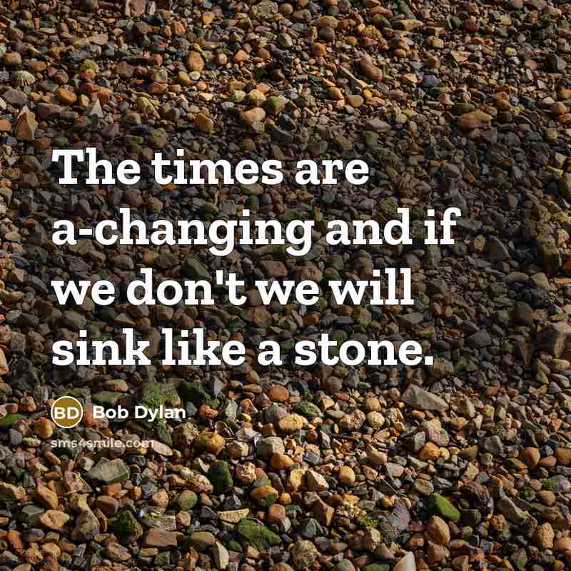 “The times are a-changing and if we don't we will sink like a stone.” quote by Bob Dylan