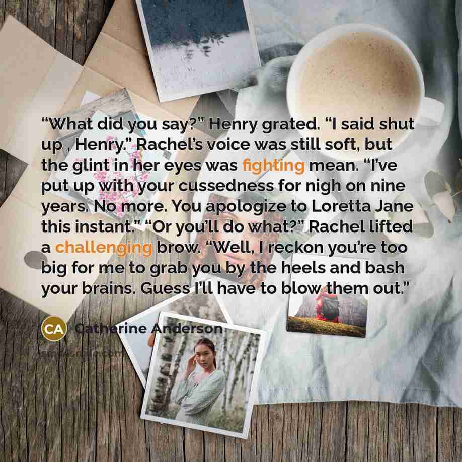 “What did you say?” Henry grated. “I said shut up , Henry.” Rachel’s voice was still soft, but the glint in her eyes was fighting mean. “I’ve put up with your cussedness for nigh on nine years. No more. You apologize to Loretta Jane this instant.” “Or you’ll do what?” Rachel lifted a challenging…” quote by Catherine Anderson