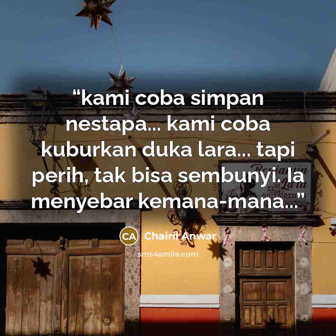 “kami coba simpan nestapa... kami coba kuburkan duka lara... tapi perih, tak bisa sembunyi. Ia menyebar kemana-mana...” quote by chairil anwar