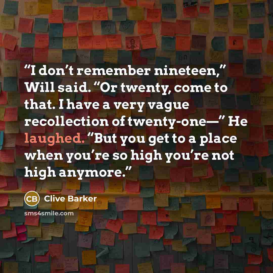 “I don’t remember nineteen,” Will said. “Or twenty, come to that. I have a very vague recollection of twenty-one—” He laughed. “But you get to a place when you’re so high you’re not high anymore.” quote by Clive Barker