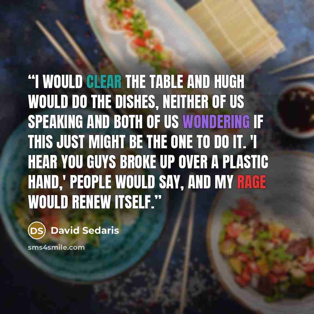“I would clear the table and Hugh would do the dishes, neither of us speaking and both of us wondering if this just might be the one to do it. 'I hear you guys broke up over a plastic hand,' people would say, and my rage would renew itself.” quote by David Sedaris