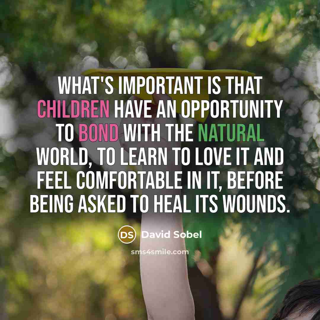 “What's important is that children have an opportunity to bond with the natural world, to learn to love it and feel comfortable in it, before being asked to heal its wounds.” quote by David Sobel
