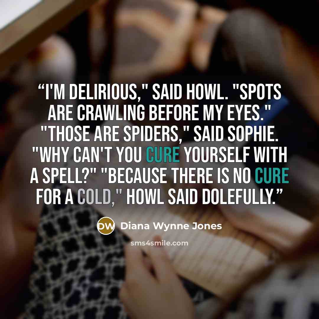 “I'm delirious," said Howl. "Spots are crawling before my eyes." "Those are spiders," said Sophie. "Why can't you cure yourself with a spell?" "Because there is no cure for a cold," Howl said dolefully.” quote by Diana Wynne Jones