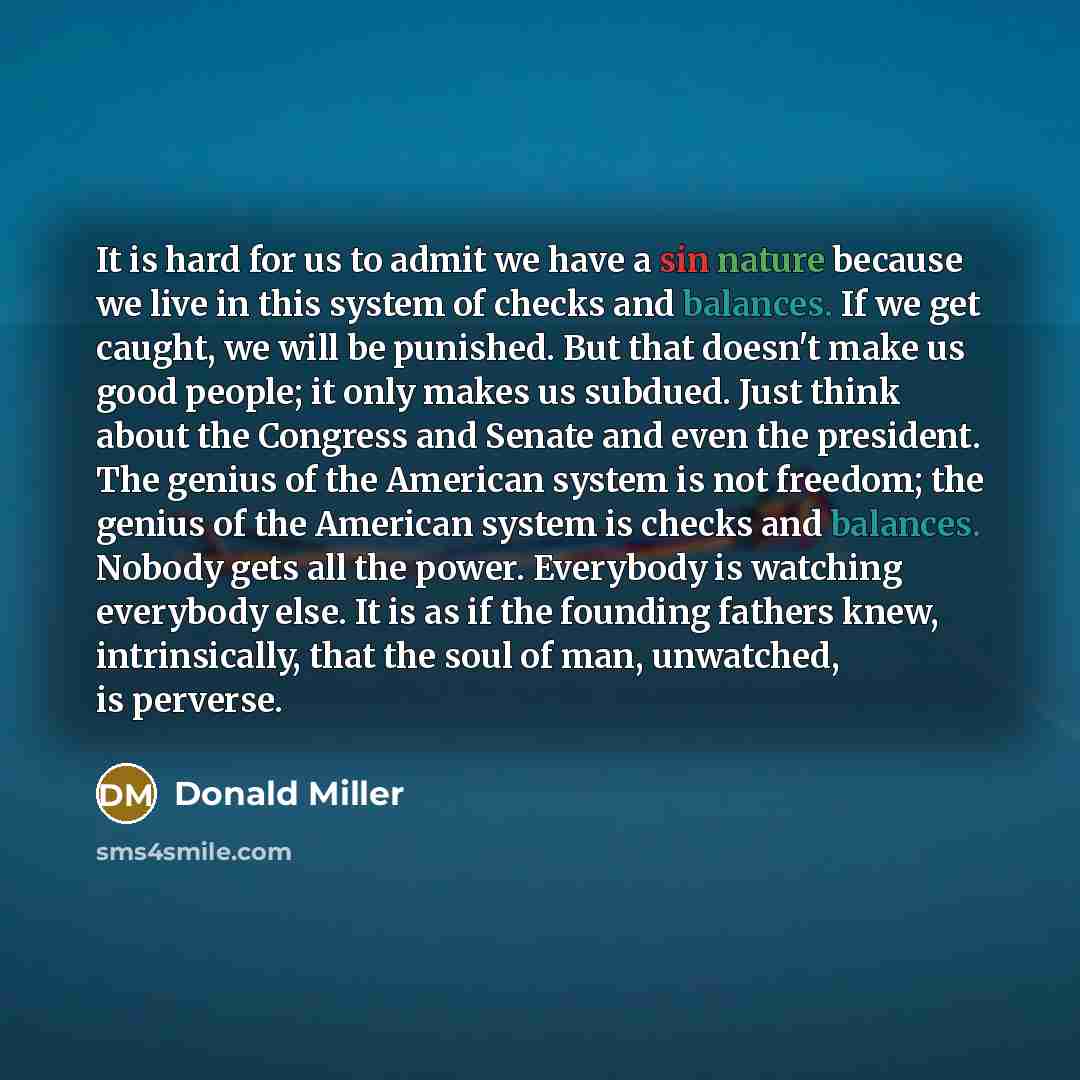 “It is hard for us to admit we have a sin nature because we live in this system of checks and balances. If we get caught, we will be punished. But that doesn't make us good people; it only makes us subdued. Just think about the Congress and Senate and even the president. The genius of the American…” quote by Donald Miller