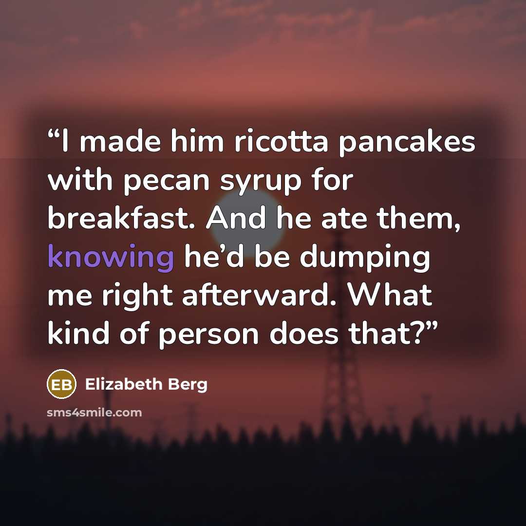 “I made him ricotta pancakes with pecan syrup for breakfast. And he ate them, knowing he’d be dumping me right afterward. What kind of person does that?” quote by Elizabeth Berg