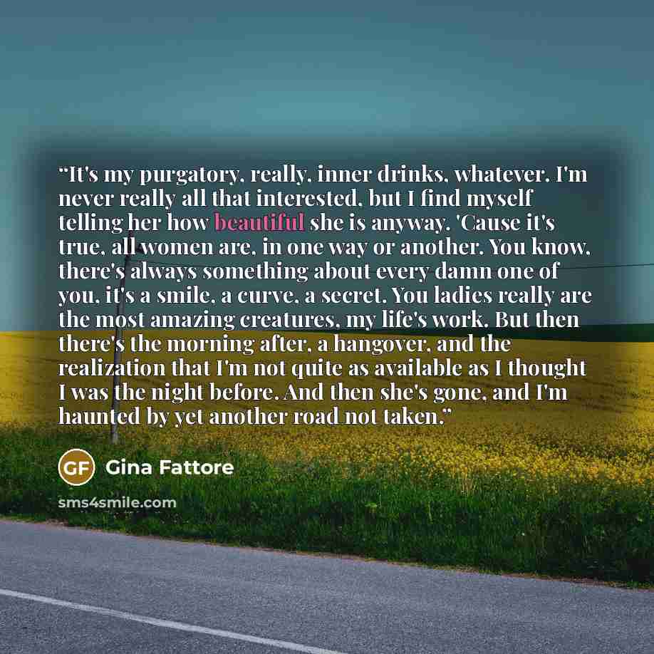 “It's my purgatory, really, inner drinks, whatever. I'm never really all that interested, but I find myself telling her how beautiful she is anyway. 'Cause it's true, all women are, in one way or another. You know, there's always something about every damn one of you, it's a smile, a curve, a…” quote by Gina Fattore
