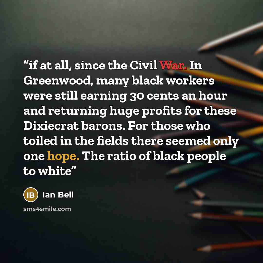 “if at all, since the Civil War. In Greenwood, many black workers were still earning 30 cents an hour and returning huge profits for these Dixiecrat barons. For those who toiled in the fields there seemed only one hope. The ratio of black people to white” quote by Ian Bell