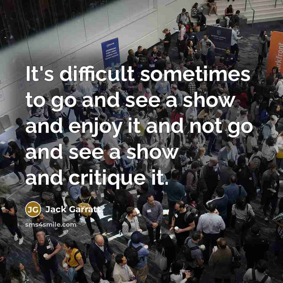 “It's difficult sometimes to go and see a show and enjoy it and not go and see a show and critique it.” quote by Jack Garratt