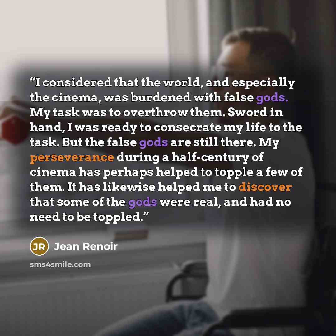 “I considered that the world, and especially the cinema, was burdened with false gods. My task was to overthrow them. Sword in hand, I was ready to consecrate my life to the task. But the false gods are still there. My perseverance during a half-century of cinema has perhaps helped to topple a few…” quote by Jean Renoir