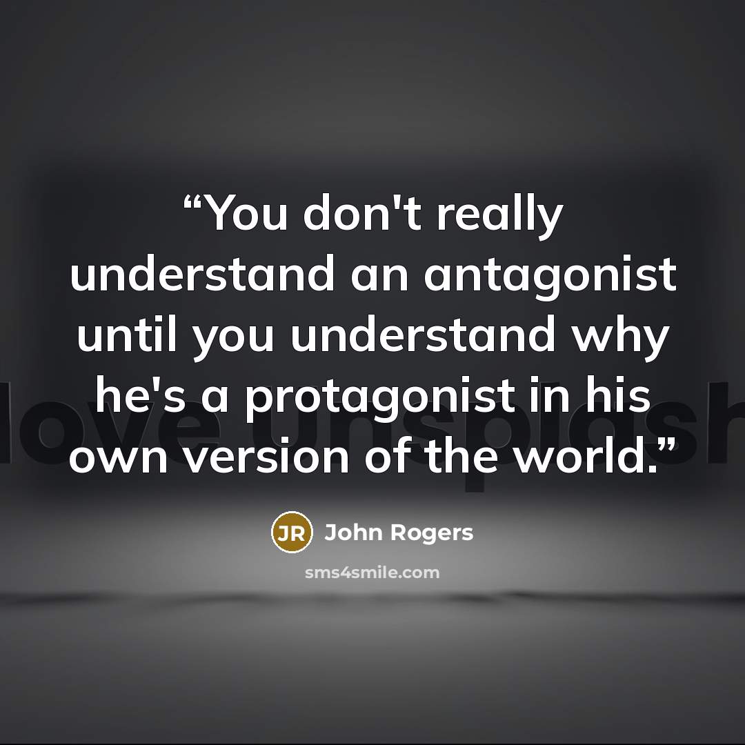 “You don't really understand an antagonist until you understand why he's a protagonist in his own version of the world.” quote by John Rogers
