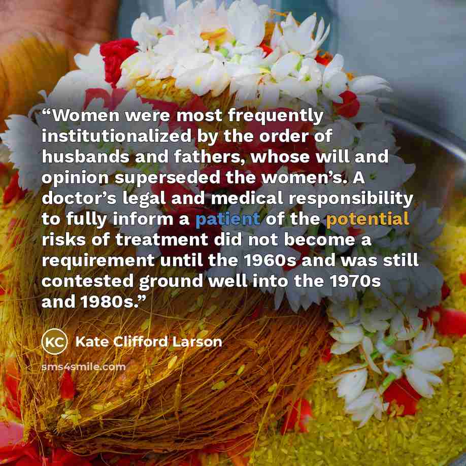 “Women were most frequently institutionalized by the order of husbands and fathers, whose will and opinion superseded the women’s. A doctor’s legal and medical responsibility to fully inform a patient of the potential risks of treatment did not become a requirement until the 1960s and was still…” quote by Kate Clifford Larson