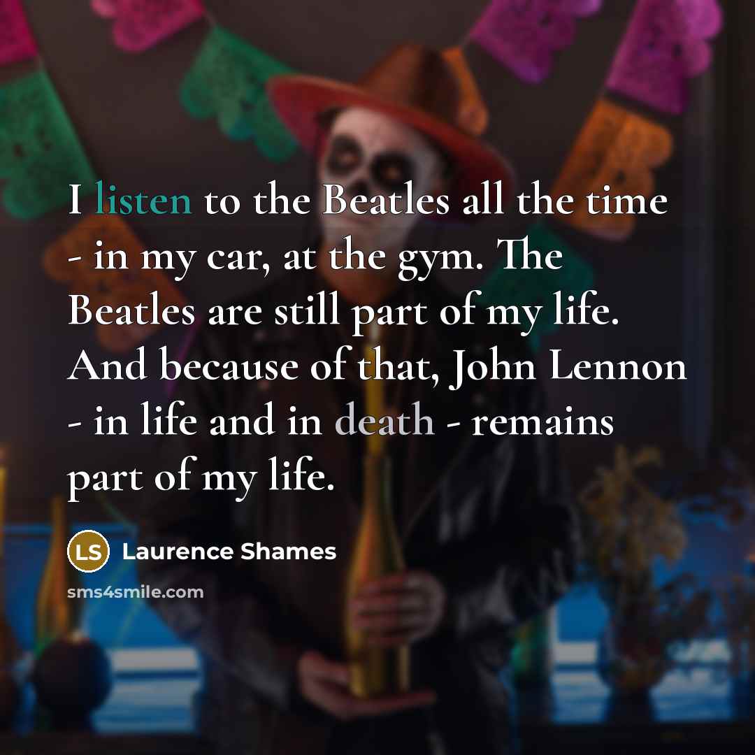 “I listen to the Beatles all the time - in my car, at the gym. The Beatles are still part of my life. And because of that, John Lennon - in life and in death - remains part of my life.” quote by Laurence Shames