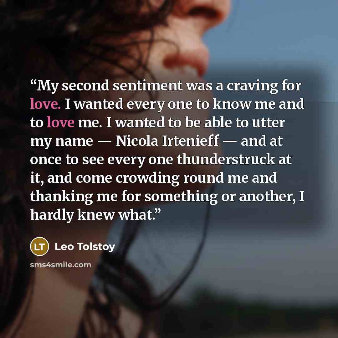 “My second sentiment was a craving for love. I wanted every one to know me and to love me. I wanted to be able to utter my name — Nicola Irtenieff — and at once to see every one thunderstruck at it, and come crowding round me and thanking me for something or another, I hardly knew what.” quote by Leo Tolstoy