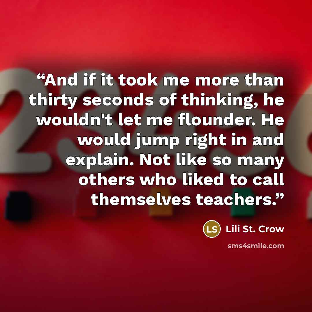 “And if it took me more than thirty seconds of thinking, he wouldn't let me flounder. He would jump right in and explain. Not like so many others who liked to call themselves teachers.” quote by Lili St. Crow