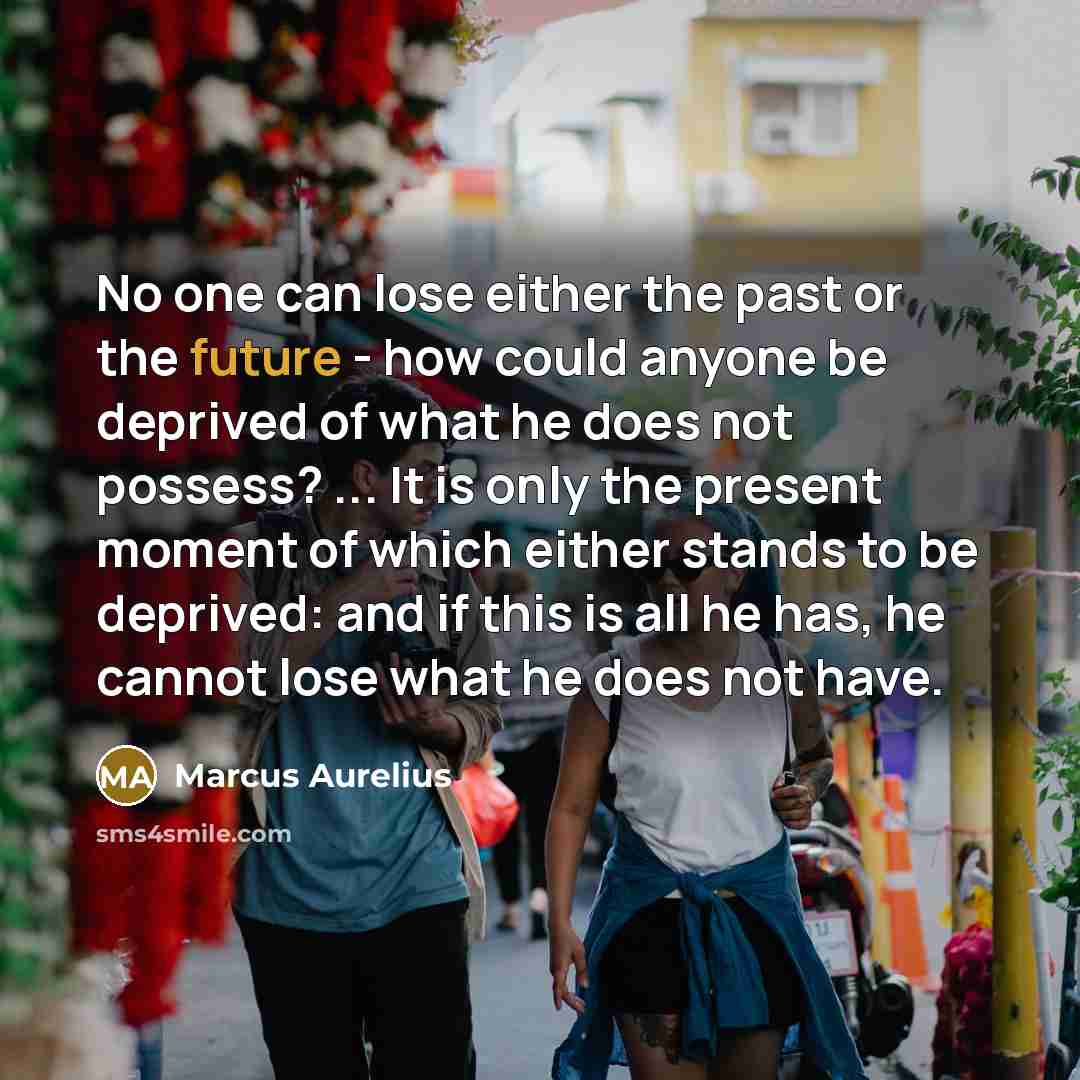 “No one can lose either the past or the future - how could anyone be deprived of what he does not possess? ... It is only the present moment of which either stands to be deprived: and if this is all he has, he cannot lose what he does not have.” quote by Marcus Aurelius
