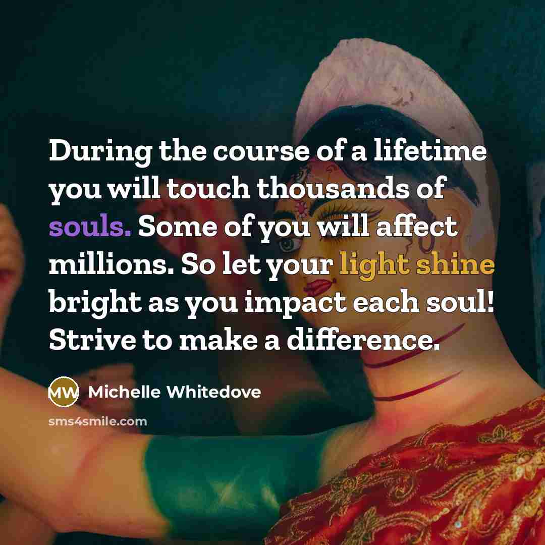 “During the course of a lifetime you will touch thousands of souls. Some of you will affect millions. So let your light shine bright as you impact each soul! Strive to make a difference.” quote by Michelle Whitedove