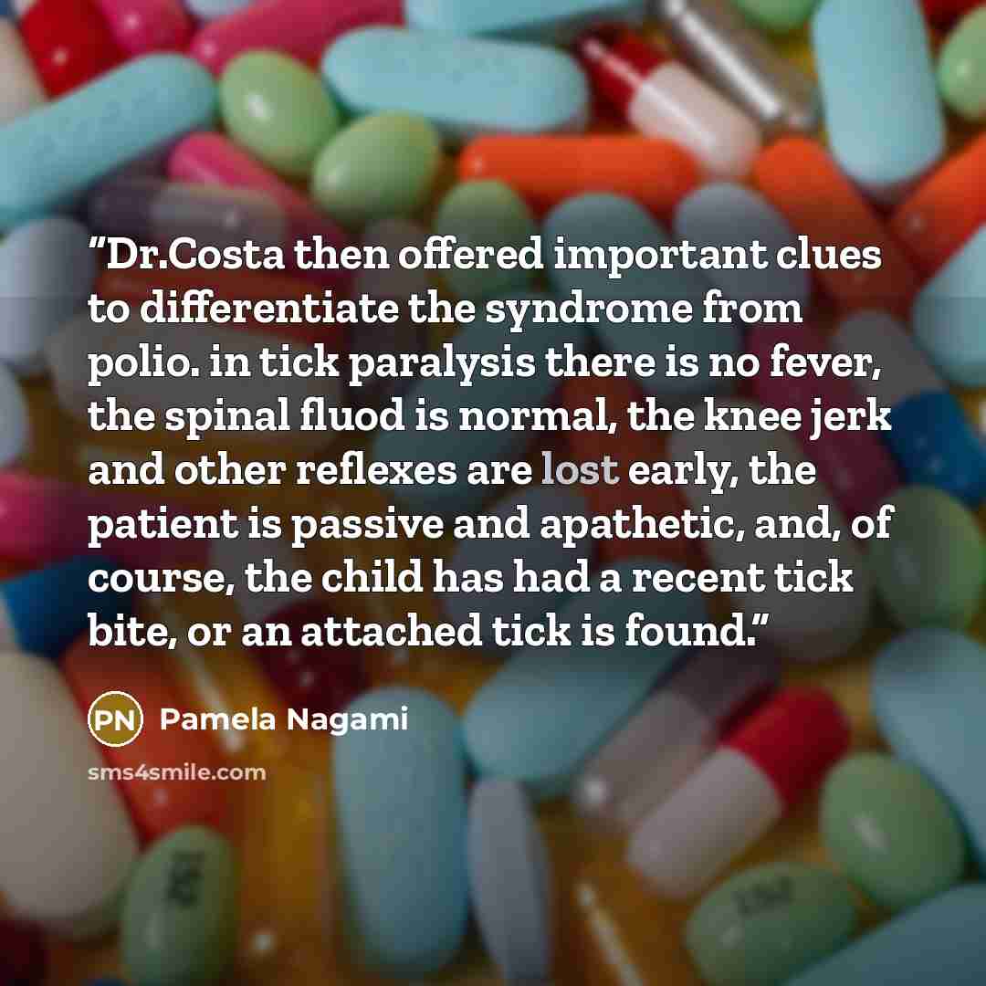 “Dr.Costa then offered important clues to differentiate the syndrome from polio. in tick paralysis there is no fever, the spinal fluod is normal, the knee jerk and other reflexes are lost early, the patient is passive and apathetic, and, of course, the child has had a recent tick bite, or an…” quote by Pamela Nagami