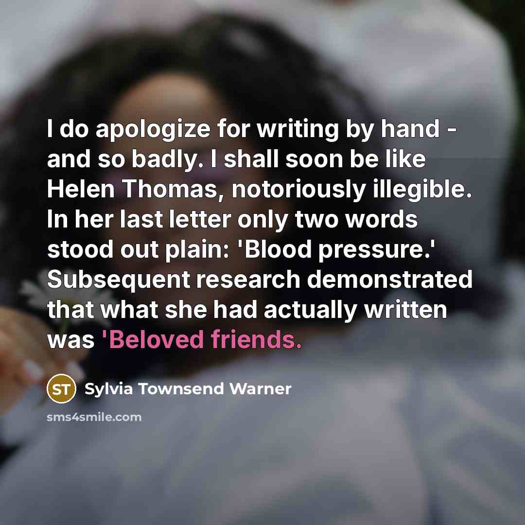 “I do apologize for writing by hand - and so badly. I shall soon be like Helen Thomas, notoriously illegible. In her last letter only two words stood out plain: 'Blood pressure.' Subsequent research demonstrated that what she had actually written was 'Beloved friends.” quote by Sylvia Townsend Warner