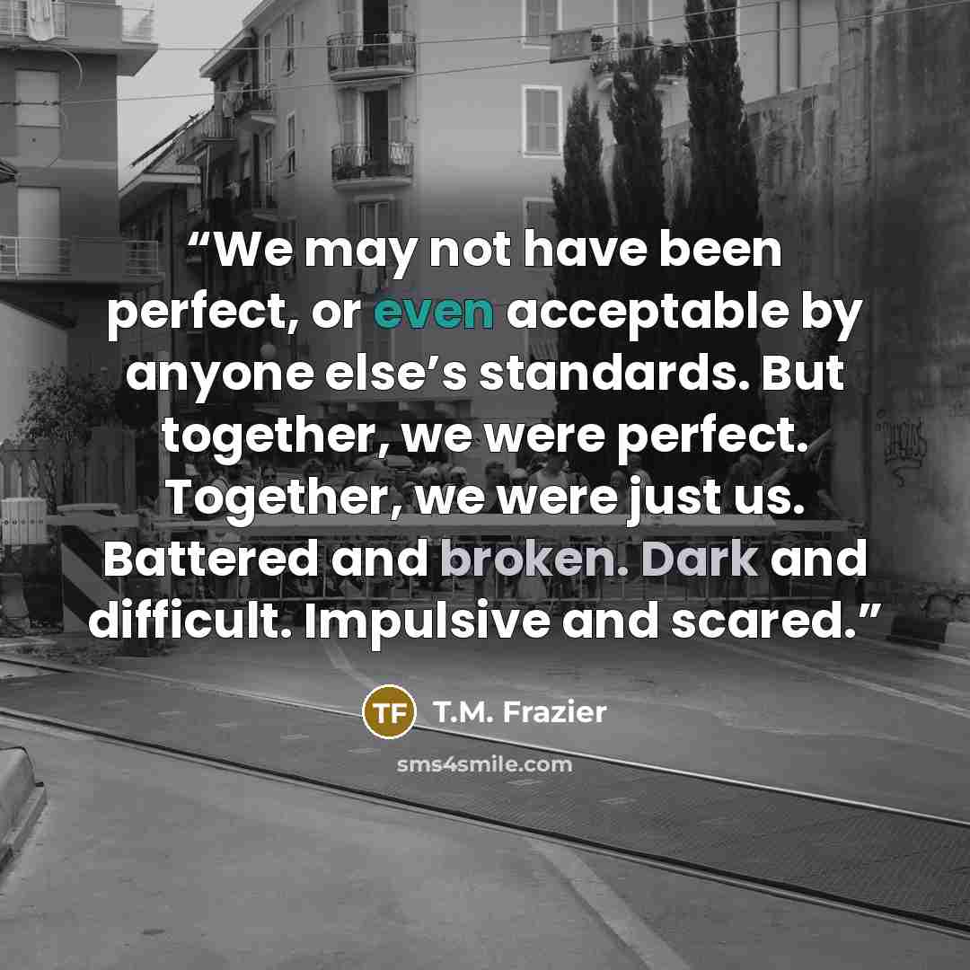 “We may not have been perfect, or even acceptable by anyone else’s standards. But together, we were perfect. Together, we were just us. Battered and broken. Dark and difficult. Impulsive and scared.” quote by T.M. Frazier