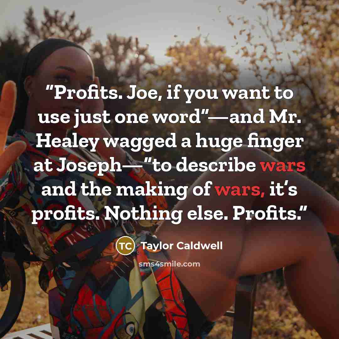 “Profits. Joe, if you want to use just one word”—and Mr. Healey wagged a huge finger at Joseph—“to describe wars and the making of wars, it’s profits. Nothing else. Profits.” quote by Taylor Caldwell