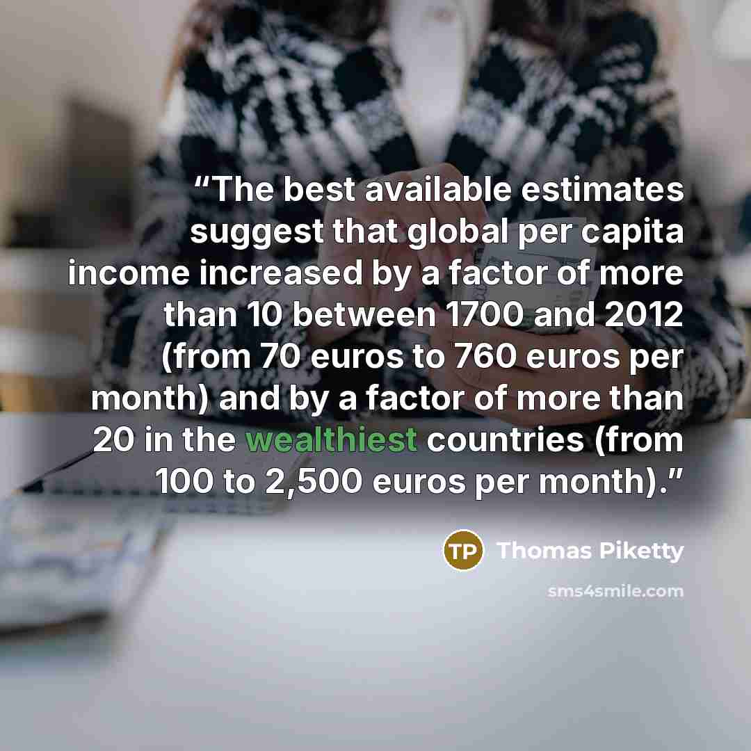 “The best available estimates suggest that global per capita income increased by a factor of more than 10 between 1700 and 2012 (from 70 euros to 760 euros per month) and by a factor of more than 20 in the wealthiest countries (from 100 to 2,500 euros per month).” quote by Thomas Piketty