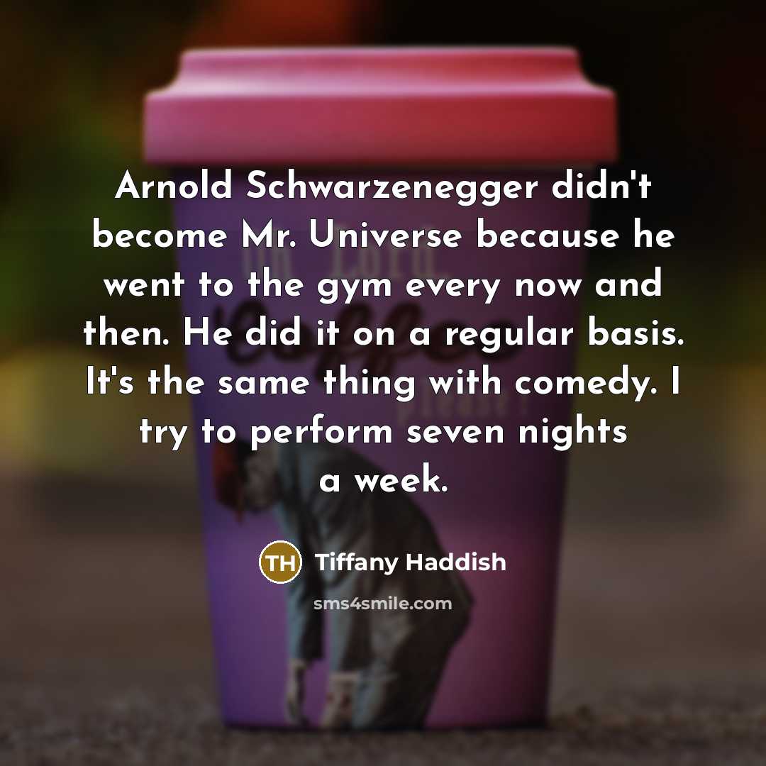 “Arnold Schwarzenegger didn't become Mr. Universe because he went to the gym every now and then. He did it on a regular basis. It's the same thing with comedy. I try to perform seven nights a week.” quote by Tiffany Haddish