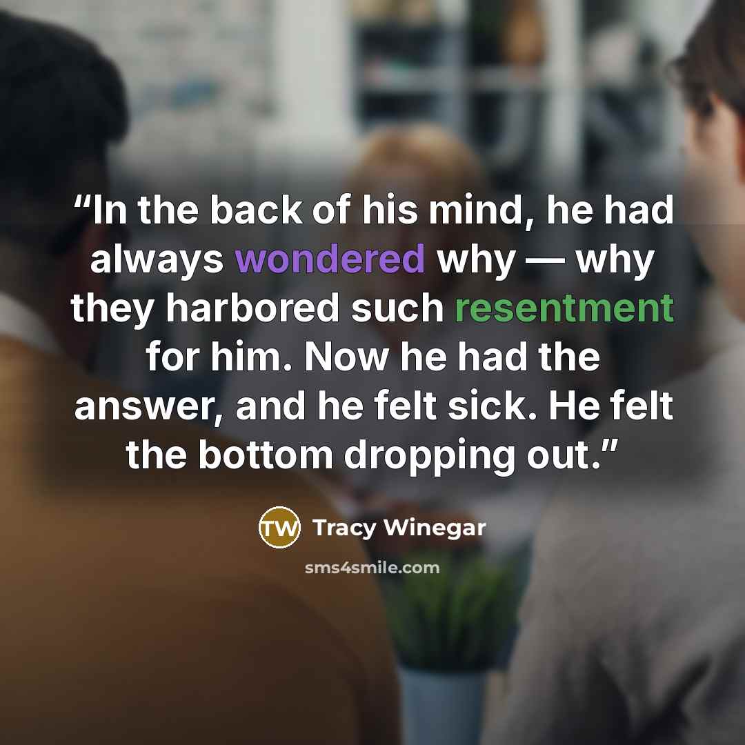 “In the back of his mind, he had always wondered why — why they harbored such resentment for him. Now he had the answer, and he felt sick. He felt the bottom dropping out.” quote by Tracy Winegar