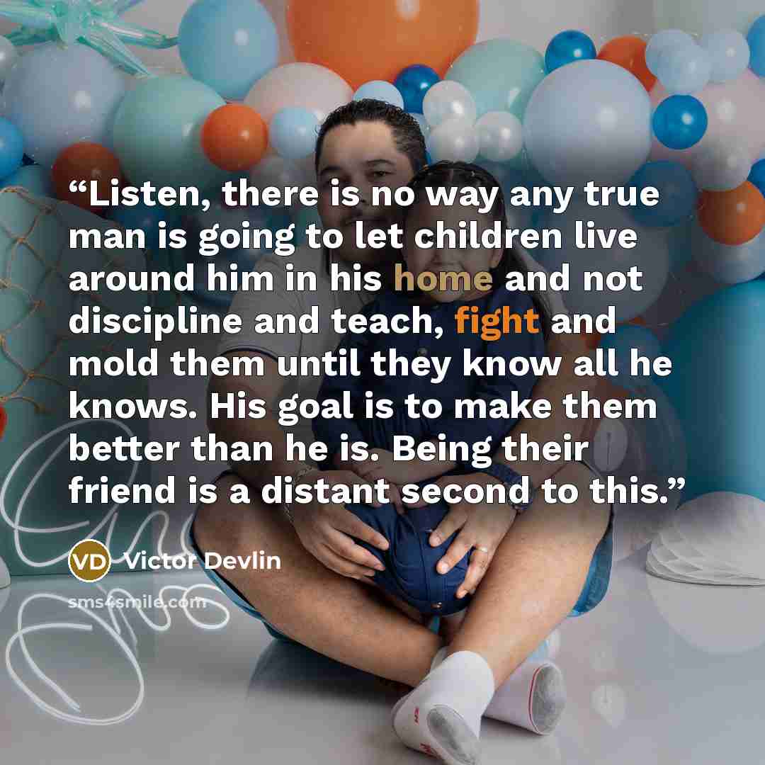 “Listen, there is no way any true man is going to let children live around him in his home and not discipline and teach, fight and mold them until they know all he knows. His goal is to make them better than he is. Being their friend is a distant second to this.” quote by Victor Devlin