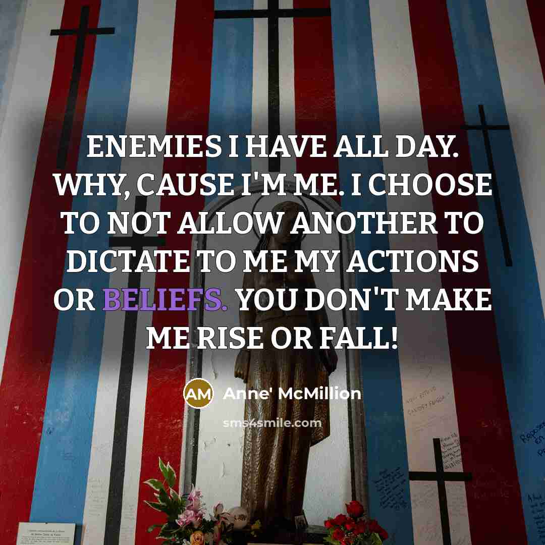 “ENEMIES I HAVE ALL DAY. WHY, CAUSE I'M ME. I CHOOSE TO NOT ALLOW ANOTHER TO DICTATE TO ME MY ACTIONS OR BELIEFS. YOU DON'T MAKE ME RISE OR FALL!” quote by Anne' McMillion