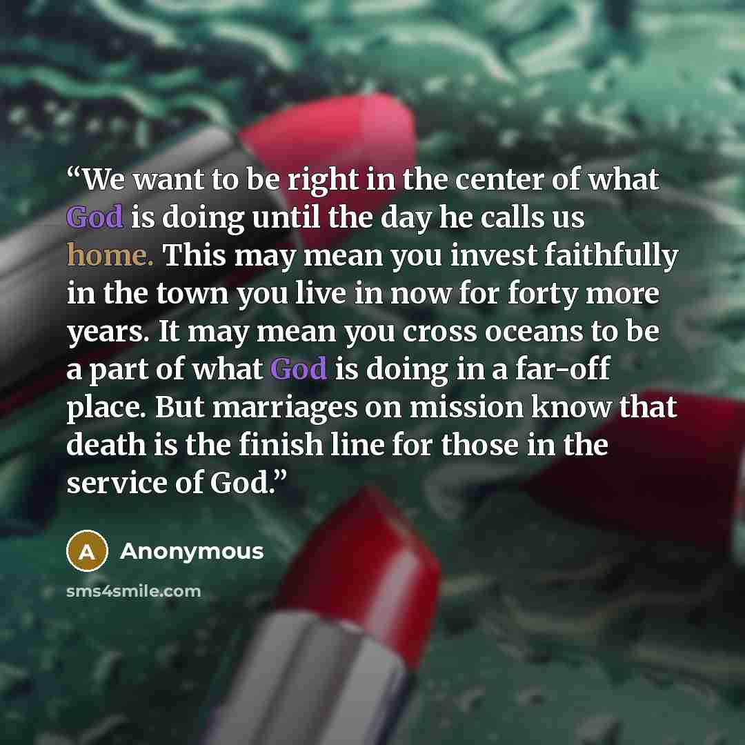 “We want to be right in the center of what God is doing until the day he calls us home. This may mean you invest faithfully in the town you live in now for forty more years. It may mean you cross oceans to be a part of what God is doing in a far-off place. But marriages on mission know that death…” quote by Anonymous