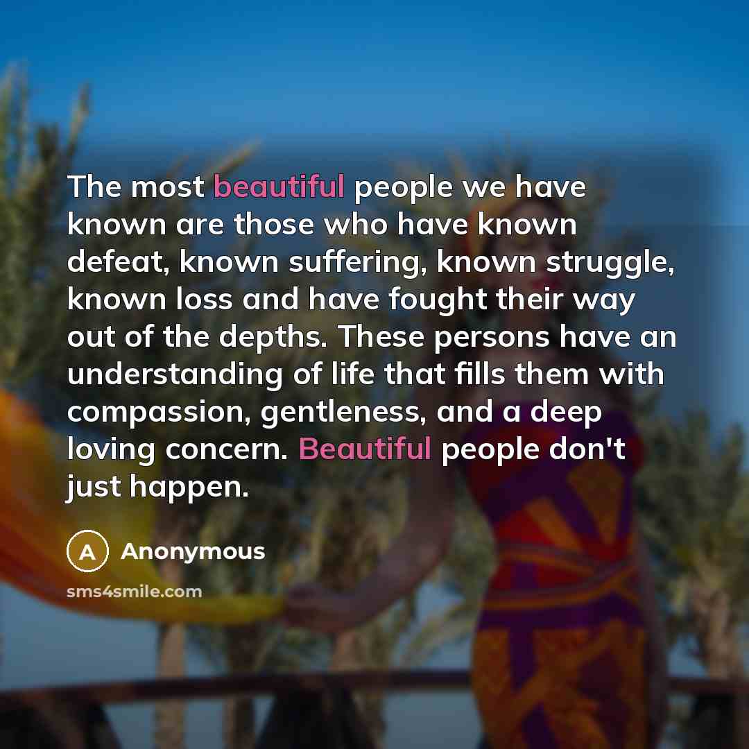 “The most beautiful people we have known are those who have known defeat, known suffering, known struggle, known loss and have fought their way out of the depths. These persons have an understanding of life that fills them with compassion, gentleness, and a deep loving concern. Beautiful people…” quote by Anonymous