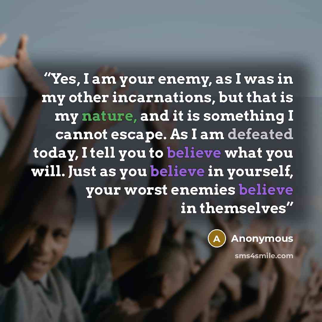“Yes, I am your enemy, as I was in my other incarnations, but that is my nature, and it is something I cannot escape. As I am defeated today, I tell you to believe what you will. Just as you believe in yourself, your worst enemies believe in themselves” quote by Anonymous